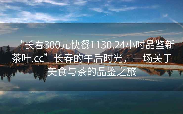 “長春300元快餐1130.24小時品鑒新茶葉.cc”長春的午后時光，一場關(guān)于美食與茶的品鑒之旅