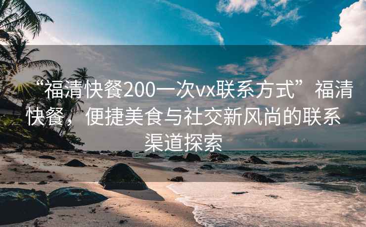 “福清快餐200一次vx聯(lián)系方式”福清快餐，便捷美食與社交新風(fēng)尚的聯(lián)系渠道探索