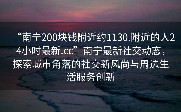 “南寧200塊錢附近約1130.附近的人24小時最新.cc”南寧最新社交動態(tài)，探索城市角落的社交新風尚與周邊生活服務創(chuàng)新