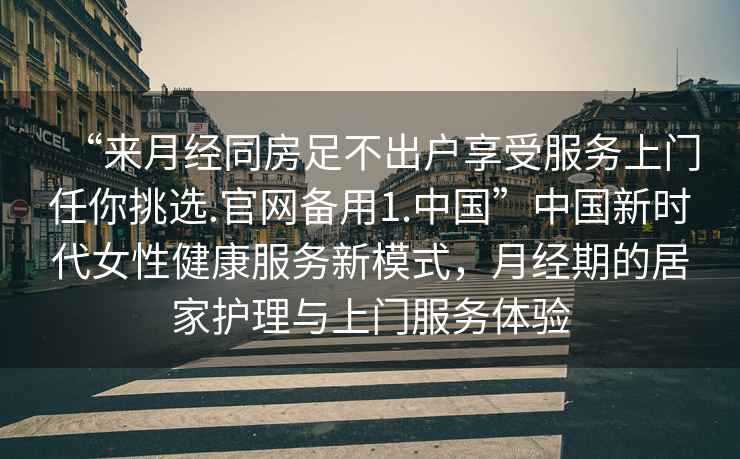 “來月經(jīng)同房足不出戶享受服務(wù)上門任你挑選.官網(wǎng)備用1.中國”中國新時(shí)代女性健康服務(wù)新模式，月經(jīng)期的居家護(hù)理與上門服務(wù)體驗(yàn)