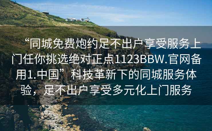 “同城免費(fèi)炮約足不出戶享受服務(wù)上門任你挑選絕對正點(diǎn)1123BBW.官網(wǎng)備用1.中國”科技革新下的同城服務(wù)體驗(yàn)，足不出戶享受多元化上門服務(wù)