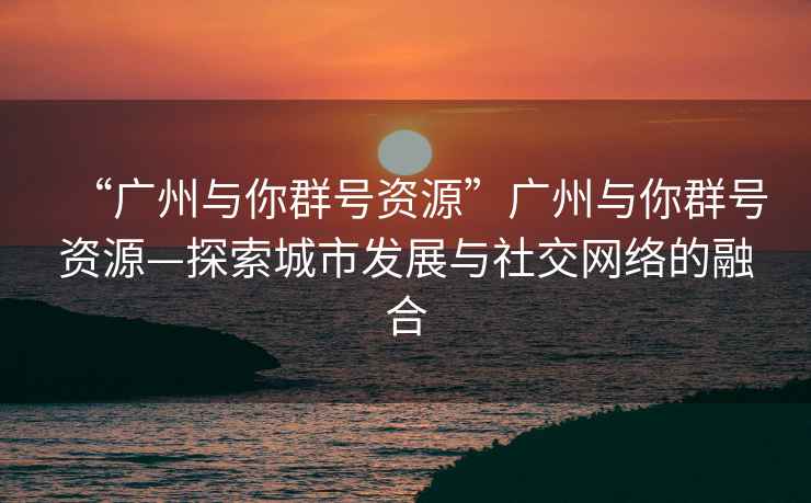“廣州與你群號(hào)資源”廣州與你群號(hào)資源—探索城市發(fā)展與社交網(wǎng)絡(luò)的融合