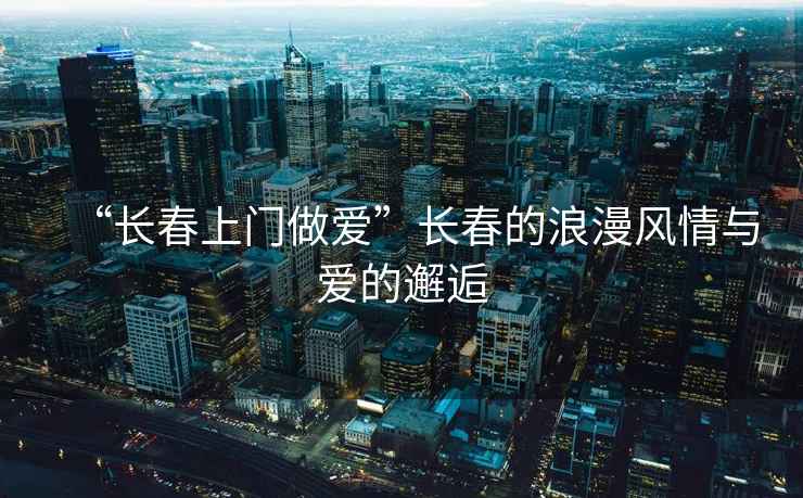 “長(zhǎng)春上門(mén)做愛(ài)”長(zhǎng)春的浪漫風(fēng)情與愛(ài)的邂逅