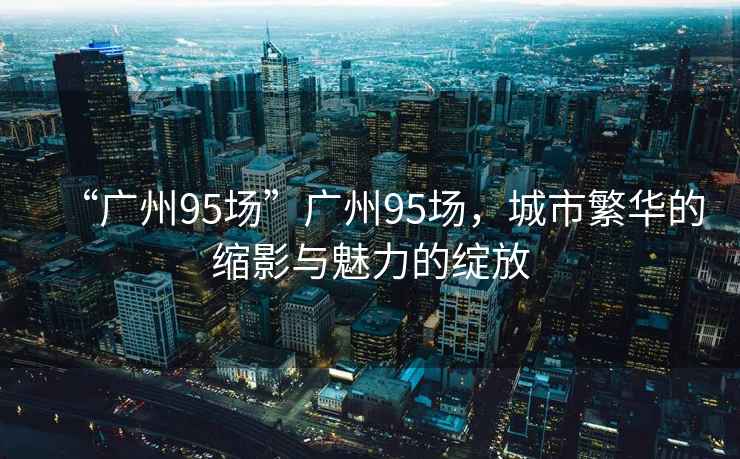 “廣州95場”廣州95場，城市繁華的縮影與魅力的綻放