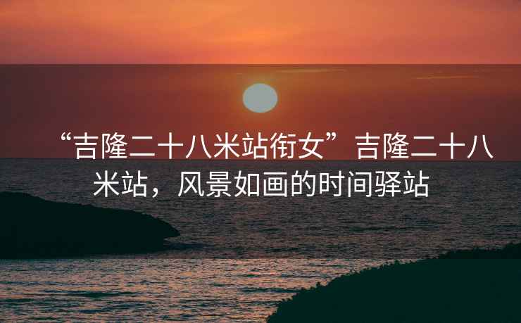 “吉隆二十八米站銜女”吉隆二十八米站，風(fēng)景如畫的時(shí)間驛站