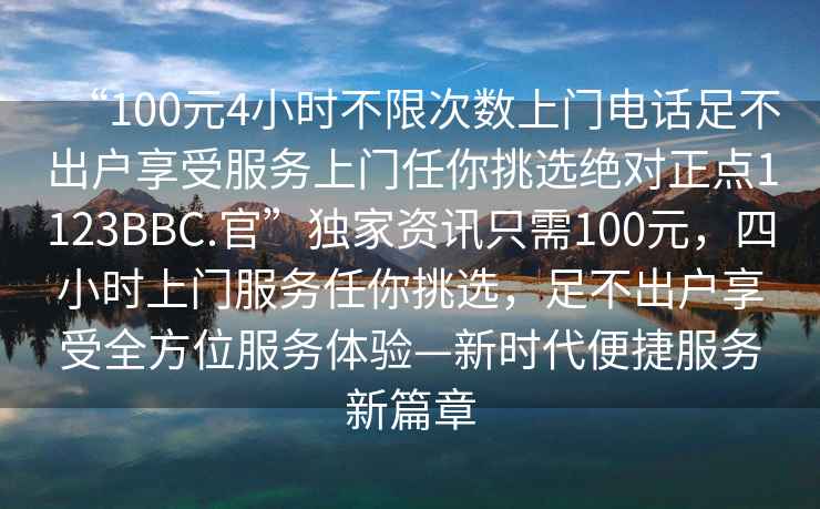 “100元4小時(shí)不限次數(shù)上門(mén)電話(huà)足不出戶(hù)享受服務(wù)上門(mén)任你挑選絕對(duì)正點(diǎn)1123BBC.官”獨(dú)家資訊只需100元，四小時(shí)上門(mén)服務(wù)任你挑選，足不出戶(hù)享受全方位服務(wù)體驗(yàn)—新時(shí)代便捷服務(wù)新篇章