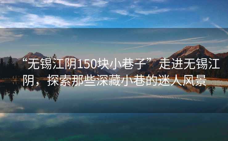 “無錫江陰150塊小巷子”走進(jìn)無錫江陰，探索那些深藏小巷的迷人風(fēng)景