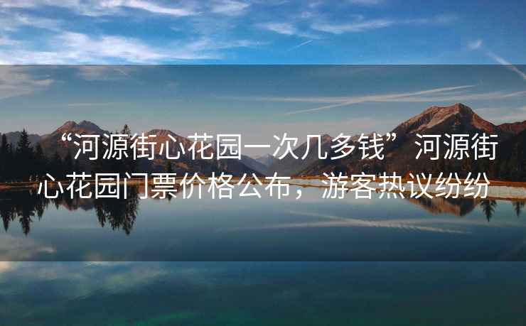 “河源街心花園一次幾多錢”河源街心花園門票價格公布，游客熱議紛紛