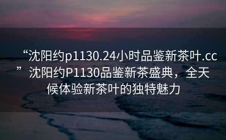 “沈陽約p1130.24小時品鑒新茶葉.cc”沈陽約P1130品鑒新茶盛典，全天候體驗新茶葉的獨特魅力