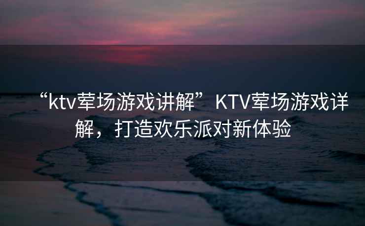 “ktv葷場游戲講解”KTV葷場游戲詳解，打造歡樂派對新體驗