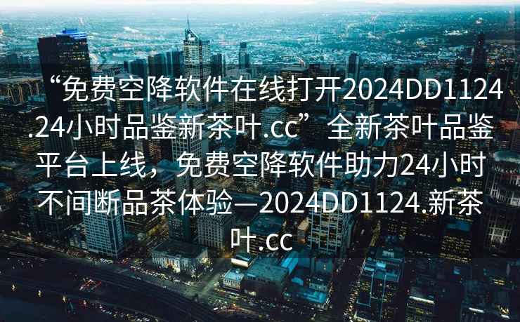 “免費(fèi)空降軟件在線打開2024DD1124.24小時(shí)品鑒新茶葉.cc”全新茶葉品鑒平臺(tái)上線，免費(fèi)空降軟件助力24小時(shí)不間斷品茶體驗(yàn)—2024DD1124.新茶葉.cc