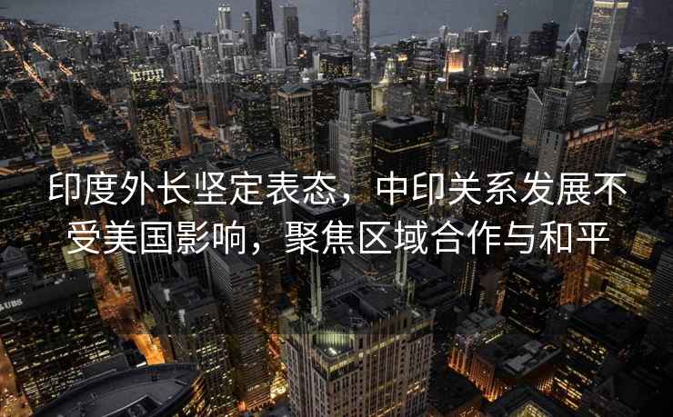 印度外長(zhǎng)堅(jiān)定表態(tài)，中印關(guān)系發(fā)展不受美國(guó)影響，聚焦區(qū)域合作與和平