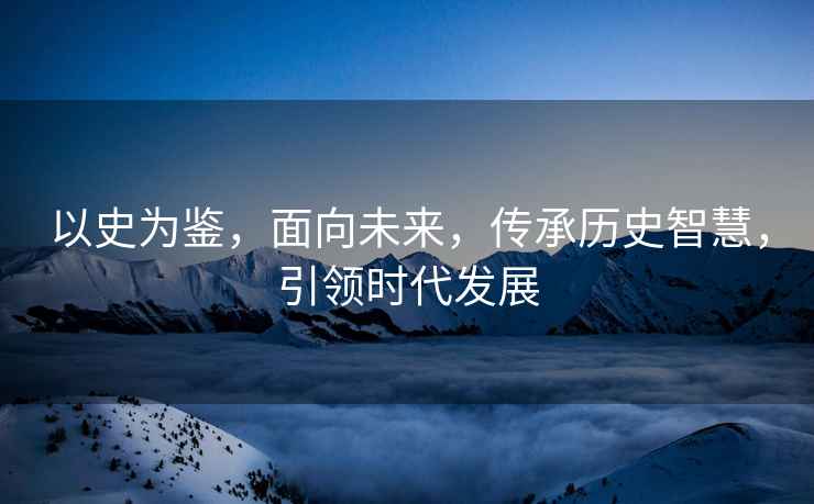 以史為鑒，面向未來，傳承歷史智慧，引領時代發(fā)展