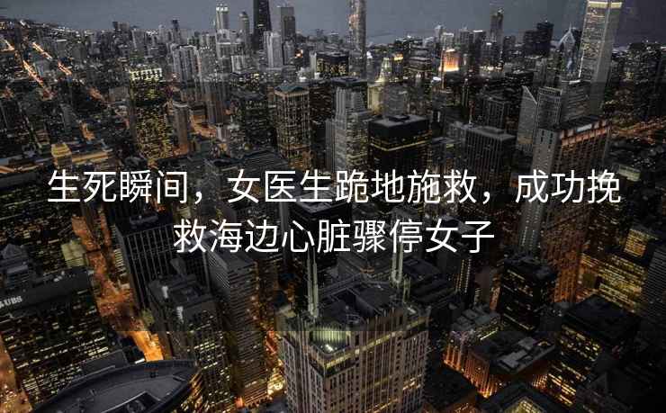 生死瞬間，女醫(yī)生跪地施救，成功挽救海邊心臟驟停女子