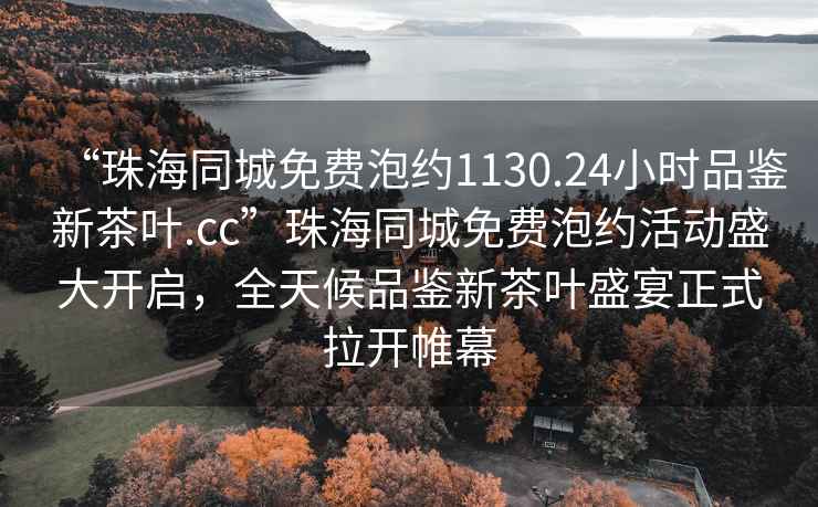 “珠海同城免費(fèi)泡約1130.24小時(shí)品鑒新茶葉.cc”珠海同城免費(fèi)泡約活動(dòng)盛大開啟，全天候品鑒新茶葉盛宴正式拉開帷幕