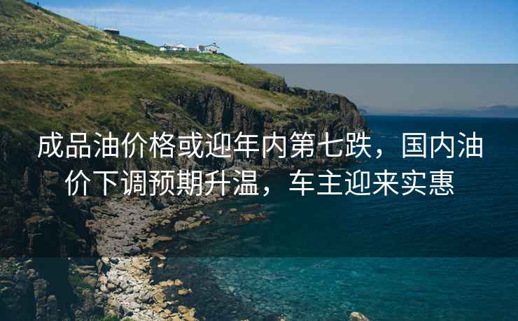 成品油價格或迎年內第七跌，國內油價下調預期升溫，車主迎來實惠