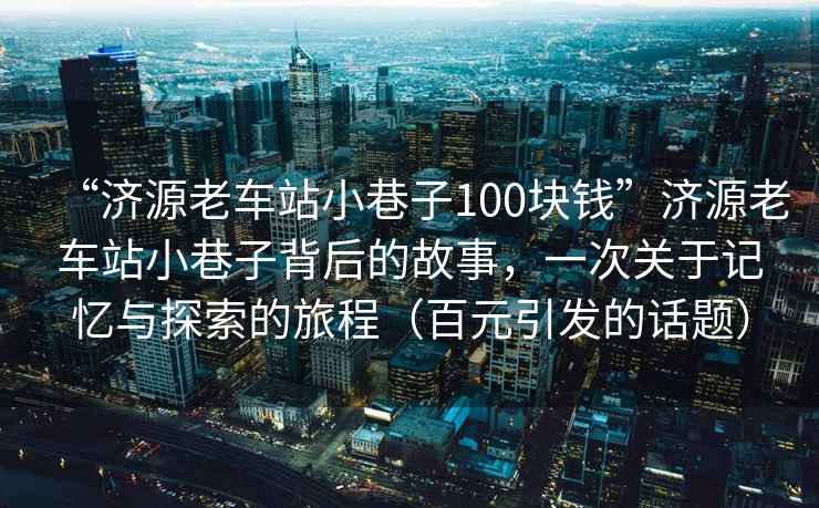 “濟(jì)源老車站小巷子100塊錢”濟(jì)源老車站小巷子背后的故事，一次關(guān)于記憶與探索的旅程（百元引發(fā)的話題）