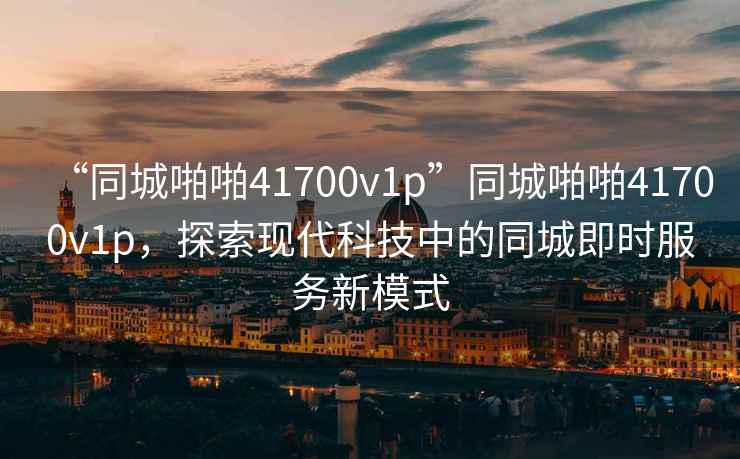 “同城啪啪41700v1p”同城啪啪41700v1p，探索現(xiàn)代科技中的同城即時服務(wù)新模式