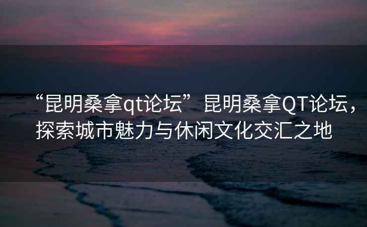 “昆明桑拿qt論壇”昆明桑拿QT論壇，探索城市魅力與休閑文化交匯之地