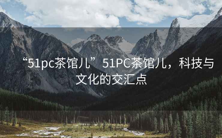 “51pc茶館兒”51PC茶館兒，科技與文化的交匯點