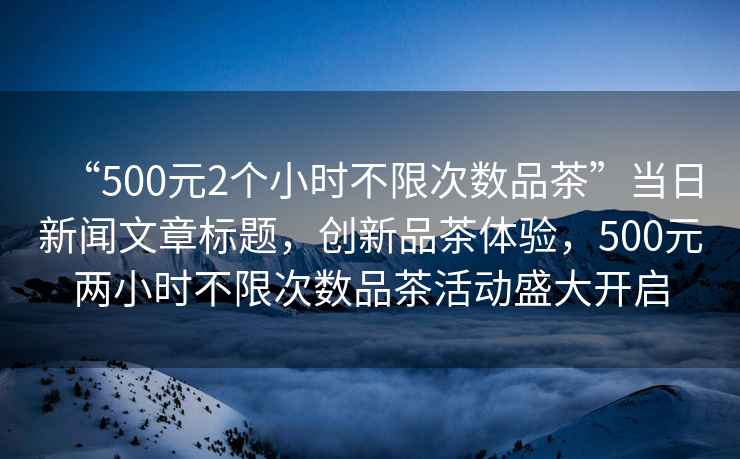 “500元2個(gè)小時(shí)不限次數(shù)品茶”當(dāng)日新聞文章標(biāo)題，創(chuàng)新品茶體驗(yàn)，500元兩小時(shí)不限次數(shù)品茶活動(dòng)盛大開(kāi)啟