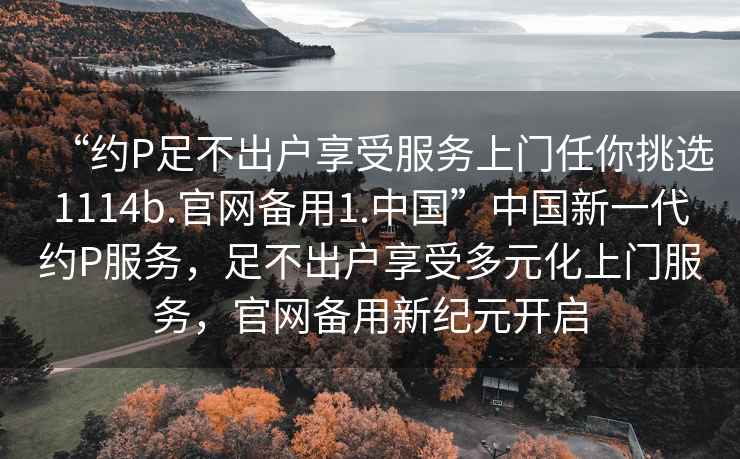 “約P足不出戶(hù)享受服務(wù)上門(mén)任你挑選1114b.官網(wǎng)備用1.中國(guó)”中國(guó)新一代約P服務(wù)，足不出戶(hù)享受多元化上門(mén)服務(wù)，官網(wǎng)備用新紀(jì)元開(kāi)啟