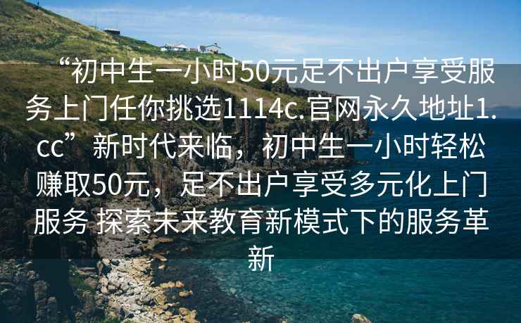 “初中生一小時50元足不出戶享受服務上門任你挑選1114c.官網(wǎng)永久地址1.cc”新時代來臨，初中生一小時輕松賺取50元，足不出戶享受多元化上門服務 探索未來教育新模式下的服務革新