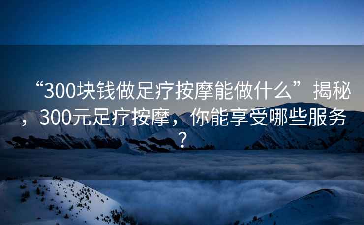 “300塊錢做足療按摩能做什么”揭秘，300元足療按摩，你能享受哪些服務(wù)？