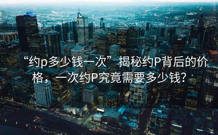 “約p多少錢一次”揭秘約P背后的價(jià)格，一次約P究竟需要多少錢？