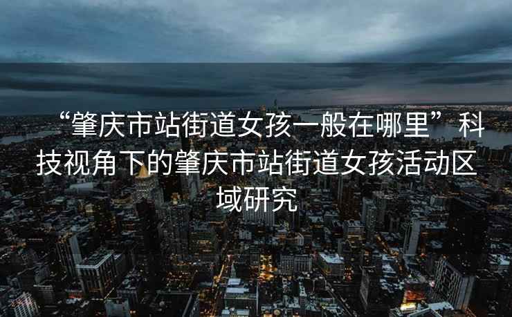 “肇慶市站街道女孩一般在哪里”科技視角下的肇慶市站街道女孩活動區(qū)域研究