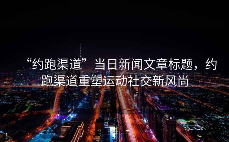 “約跑渠道”當(dāng)日新聞文章標(biāo)題，約跑渠道重塑運(yùn)動社交新風(fēng)尚
