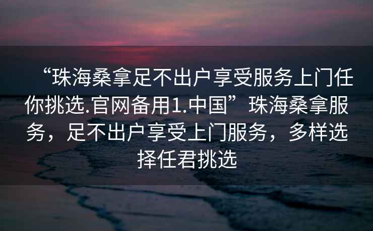 “珠海桑拿足不出戶享受服務(wù)上門任你挑選.官網(wǎng)備用1.中國”珠海桑拿服務(wù)，足不出戶享受上門服務(wù)，多樣選擇任君挑選