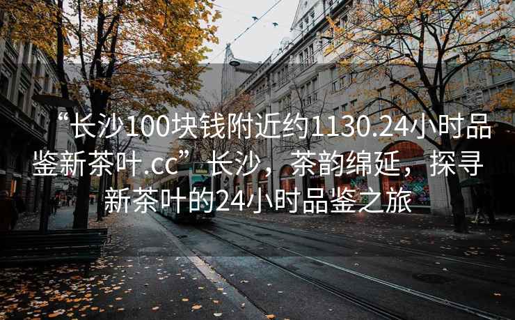 “長沙100塊錢附近約1130.24小時品鑒新茶葉.cc”長沙，茶韻綿延，探尋新茶葉的24小時品鑒之旅