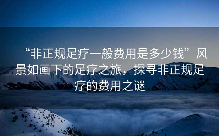 “非正規(guī)足療一般費用是多少錢”風(fēng)景如畫下的足療之旅，探尋非正規(guī)足療的費用之謎