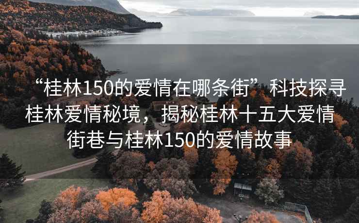 “桂林150的愛情在哪條街”科技探尋桂林愛情秘境，揭秘桂林十五大愛情街巷與桂林150的愛情故事