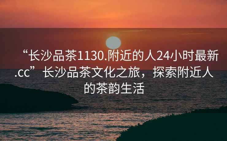 “長沙品茶1130.附近的人24小時(shí)最新.cc”長沙品茶文化之旅，探索附近人的茶韻生活