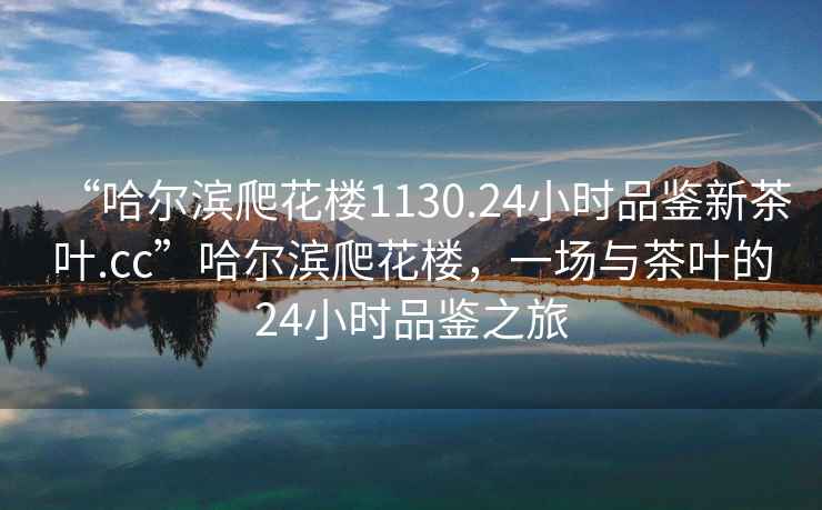 “哈爾濱爬花樓1130.24小時(shí)品鑒新茶葉.cc”哈爾濱爬花樓，一場(chǎng)與茶葉的24小時(shí)品鑒之旅