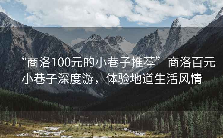 “商洛100元的小巷子推薦”商洛百元小巷子深度游，體驗(yàn)地道生活風(fēng)情