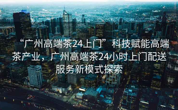 “廣州高端茶24上門”科技賦能高端茶產(chǎn)業(yè)，廣州高端茶24小時上門配送服務新模式探索