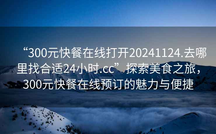 “300元快餐在線打開20241124.去哪里找合適24小時.cc”探索美食之旅，300元快餐在線預(yù)訂的魅力與便捷