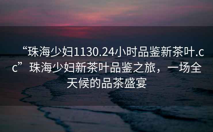 “珠海少婦1130.24小時品鑒新茶葉.cc”珠海少婦新茶葉品鑒之旅，一場全天候的品茶盛宴