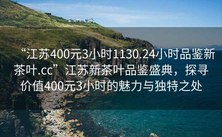 “江蘇400元3小時(shí)1130.24小時(shí)品鑒新茶葉.cc”江蘇新茶葉品鑒盛典，探尋價(jià)值400元3小時(shí)的魅力與獨(dú)特之處
