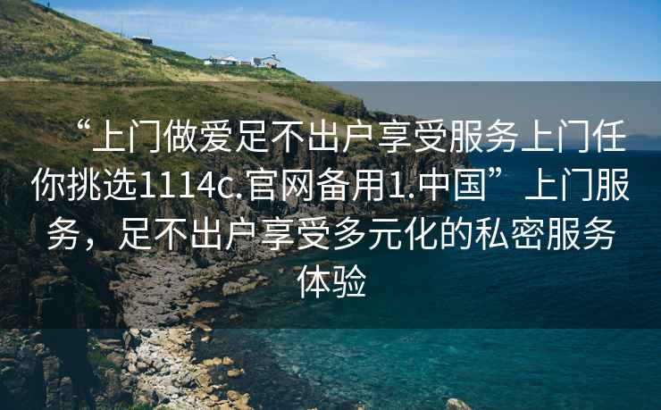 “上門做愛足不出戶享受服務(wù)上門任你挑選1114c.官網(wǎng)備用1.中國(guó)”上門服務(wù)，足不出戶享受多元化的私密服務(wù)體驗(yàn)