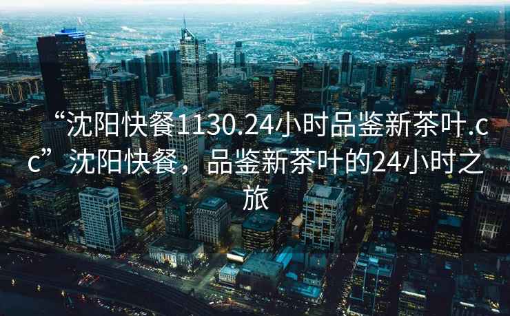 “沈陽(yáng)快餐1130.24小時(shí)品鑒新茶葉.cc”沈陽(yáng)快餐，品鑒新茶葉的24小時(shí)之旅