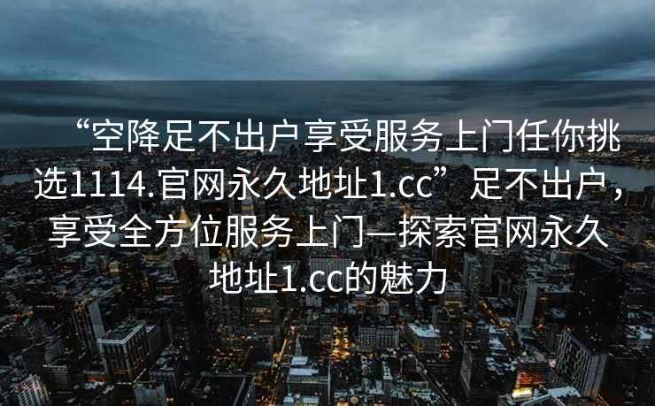 “空降足不出戶(hù)享受服務(wù)上門(mén)任你挑選1114.官網(wǎng)永久地址1.cc”足不出戶(hù)，享受全方位服務(wù)上門(mén)—探索官網(wǎng)永久地址1.cc的魅力