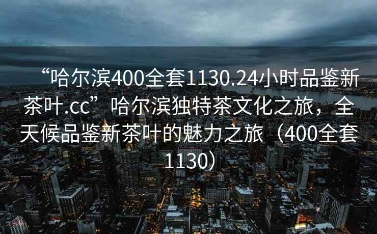 “哈爾濱400全套1130.24小時(shí)品鑒新茶葉.cc”哈爾濱獨(dú)特茶文化之旅，全天候品鑒新茶葉的魅力之旅（400全套1130）