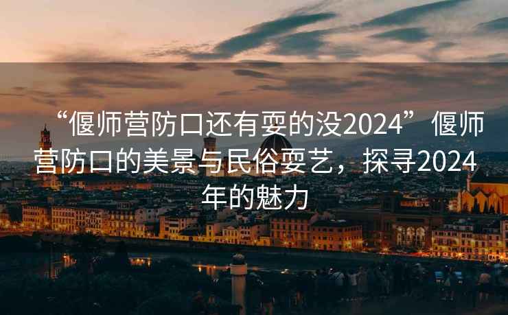 “偃師營防口還有耍的沒2024”偃師營防口的美景與民俗耍藝，探尋2024年的魅力