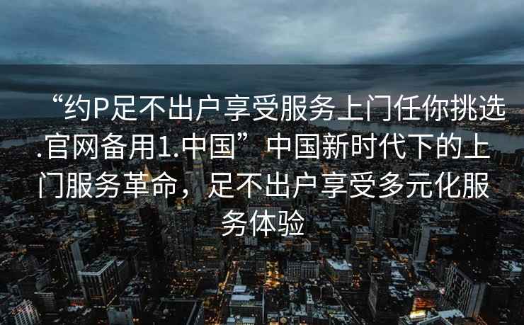 “約P足不出戶享受服務上門任你挑選.官網(wǎng)備用1.中國”中國新時代下的上門服務革命，足不出戶享受多元化服務體驗