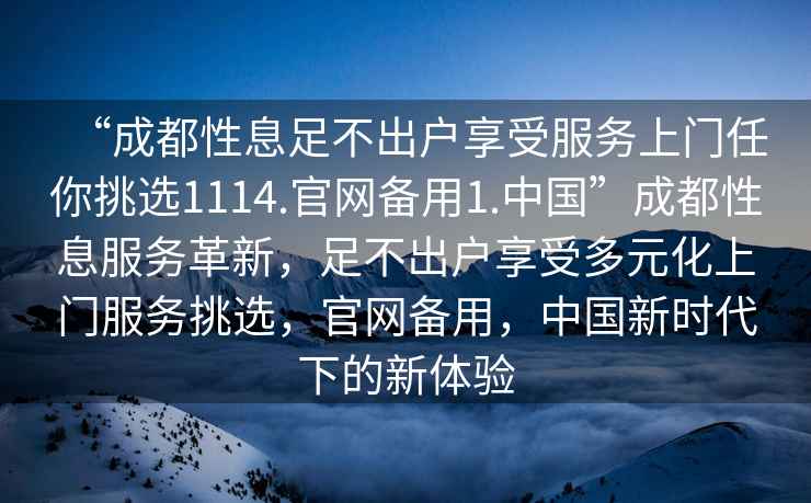 “成都性息足不出戶享受服務(wù)上門任你挑選1114.官網(wǎng)備用1.中國”成都性息服務(wù)革新，足不出戶享受多元化上門服務(wù)挑選，官網(wǎng)備用，中國新時(shí)代下的新體驗(yàn)