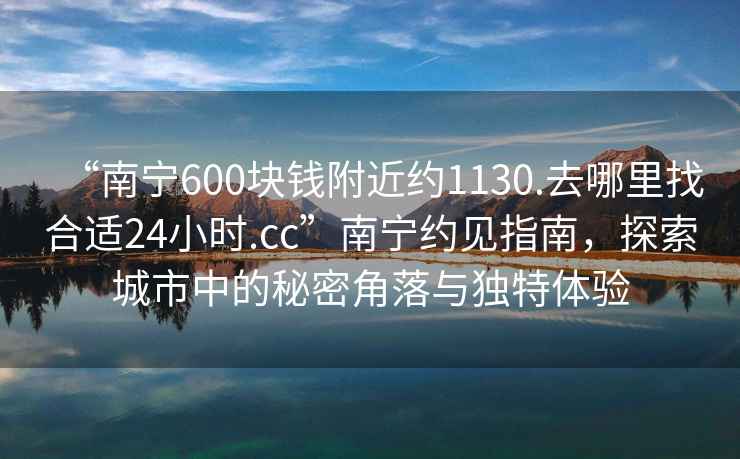 “南寧600塊錢附近約1130.去哪里找合適24小時.cc”南寧約見指南，探索城市中的秘密角落與獨(dú)特體驗(yàn)
